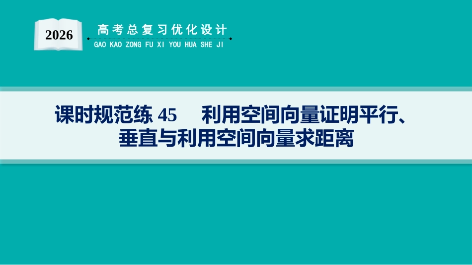 2026年高考总复习优化设计一轮复习数学（人教A版）-课时规范练45　利用空间向量证明平行、垂直与利用空间向量求距离.pptx_第1页